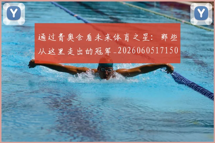 通过青奥会看未来体育之星：那些从这里走出的冠军_20260605171506