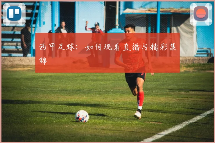 西甲足球：如何观看直播与精彩集锦