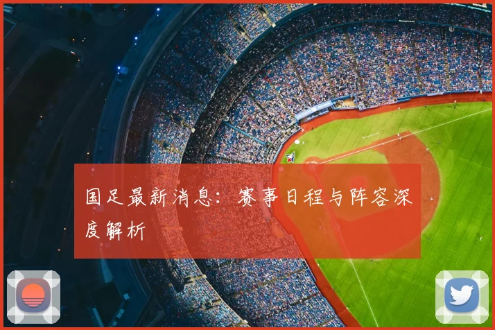 国足最新消息：赛事日程与阵容深度解析