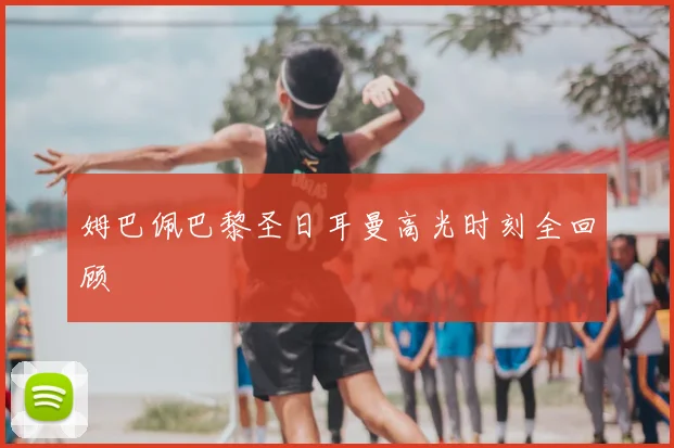 姆巴佩巴黎圣日耳曼高光时刻全回顾