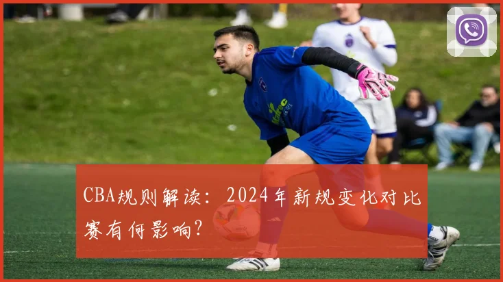 CBA规则解读：2024年新规变化对比赛有何影响？