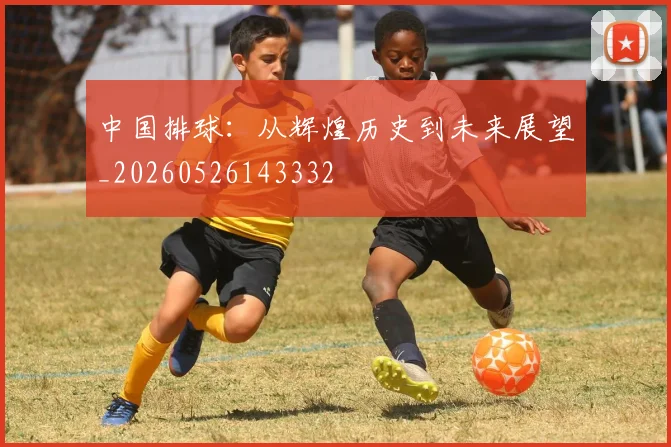 中国排球:从辉煌历史到未来展望_20260526143332