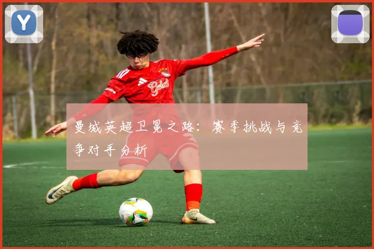 曼城英超卫冕之路：赛季挑战与竞争对手分析