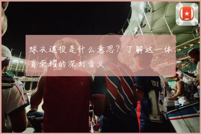 球衣退役是什么意思?了解这一体育荣耀的深刻含义