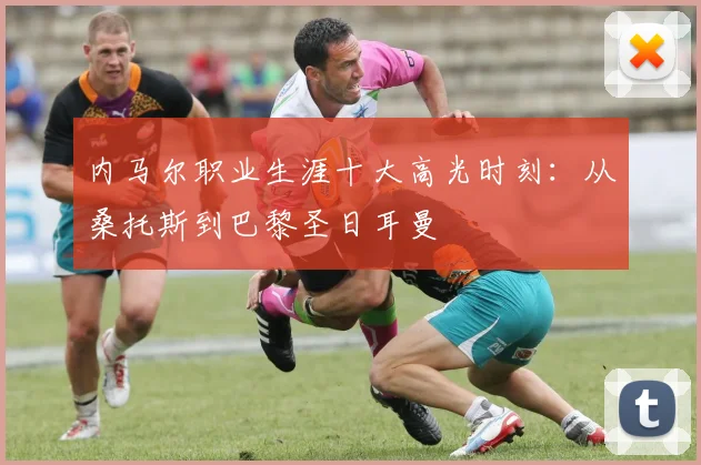 内马尔职业生涯十大高光时刻:从桑托斯到巴黎圣日耳曼