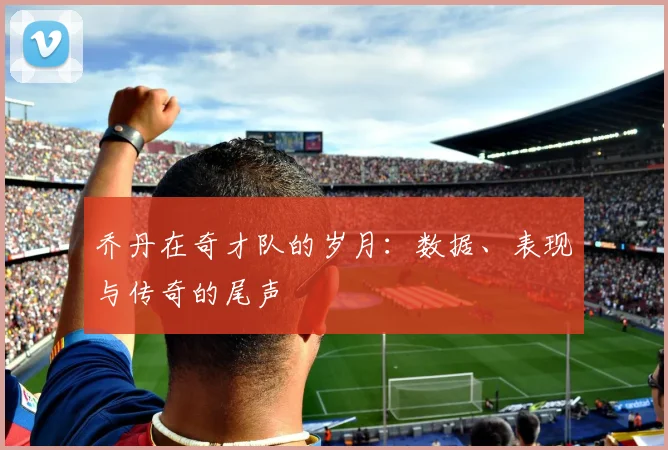 乔丹在奇才队的岁月：数据、表现与传奇的尾声