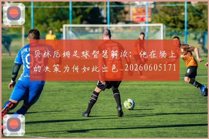 贝林厄姆足球智慧解读:他在场上的决策为何如此出色_20260605171447_20260703181959