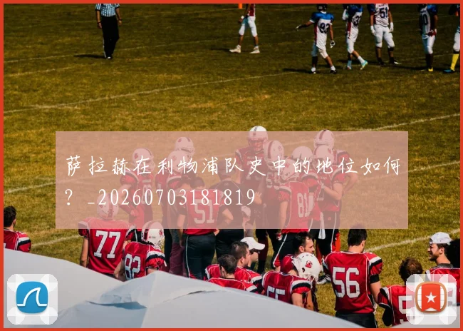 萨拉赫在利物浦队史中的地位如何？_20260703181819