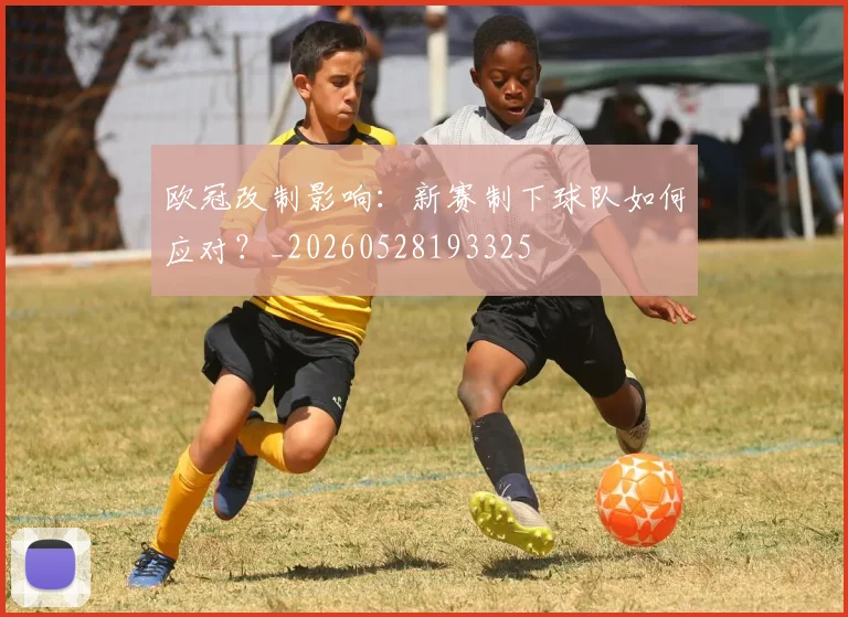 欧冠改制影响:新赛制下球队如何应对?_20260528193325